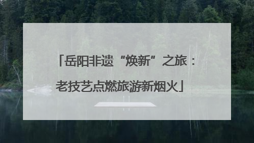 岳阳非遗“焕新”之旅：老技艺点燃旅游新烟火